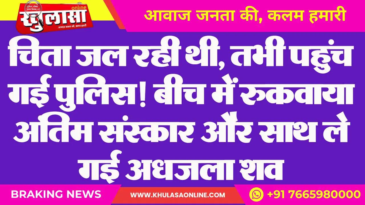 चिता जल रही थी, तभी पहुंच गई पुलिस! बीच में रुकवाया अंतिम संस्कार और साथ ले गई अधजला शव
