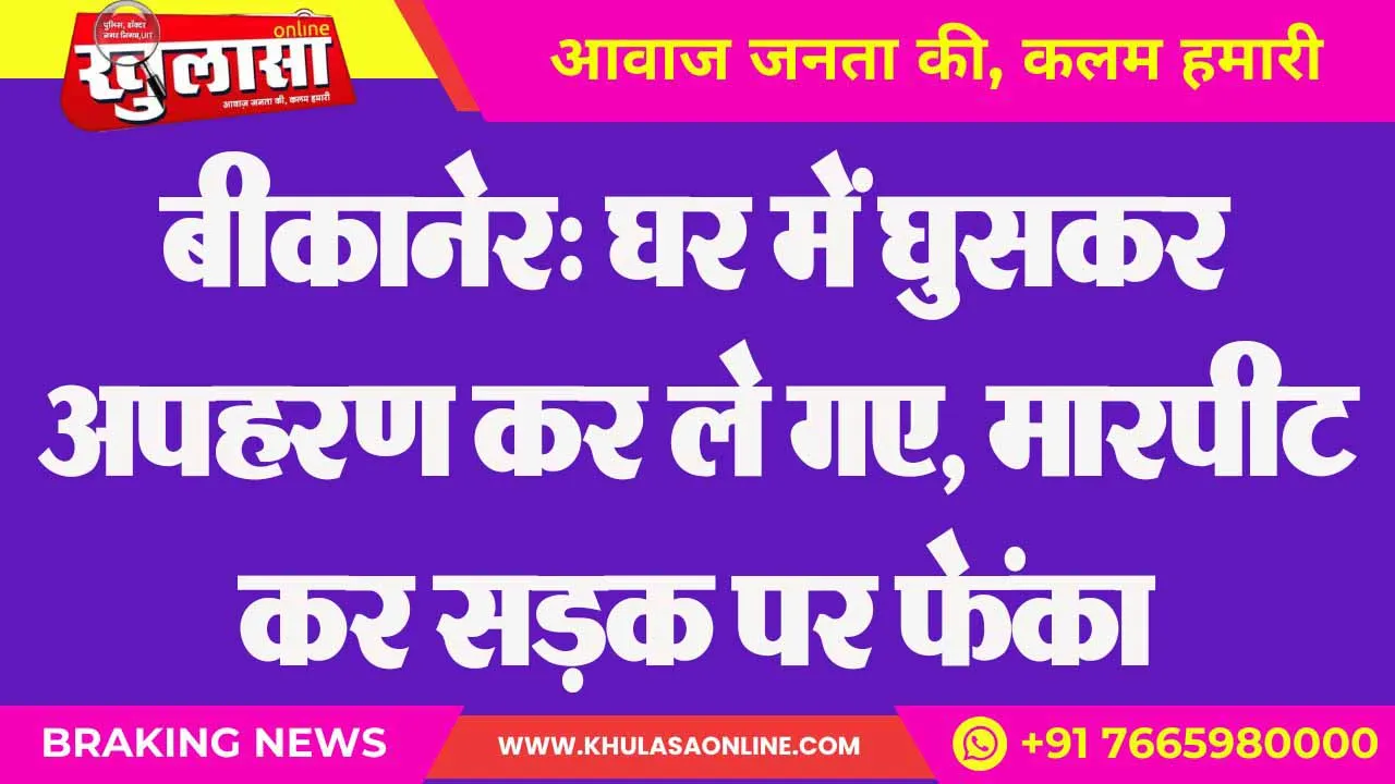 बीकानेर: घर में घुसकर अपहरण कर ले गए, मारपीट कर सड़क पर फेंका