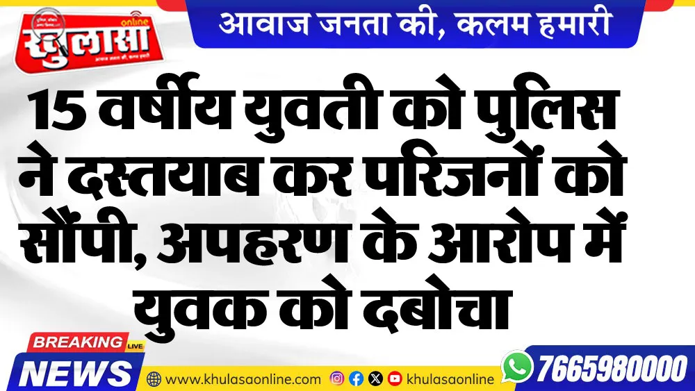 15 वर्षीय युवती को पुलिस ने दस्तयाब कर परिजनों को सौंपी, अपहरण के आरोप में युवक को दबोचा