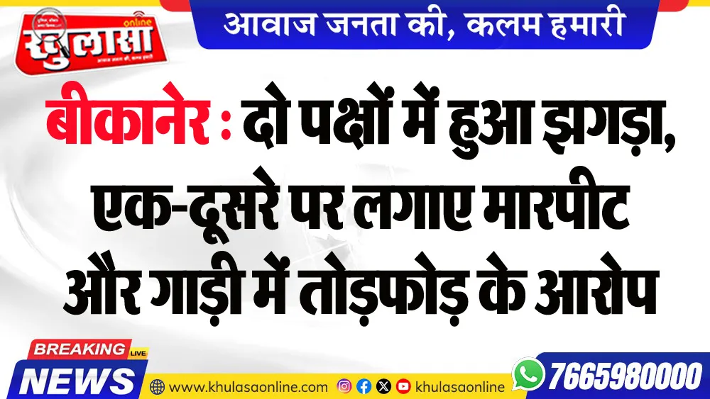 बीकानेर : दो पक्षों में हुआ झगड़ा, एक-दूसरे पर लगाए मारपीट और गाड़ी में तोडफ़ोड़ के आरोप