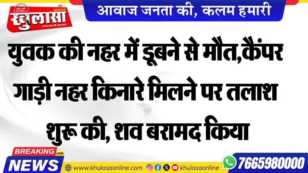युवक की नहर में डूबने से मौत,कैंपर गाड़ी नहर किनारे मिलने पर तलाश शुरू की, शव बरामद किया