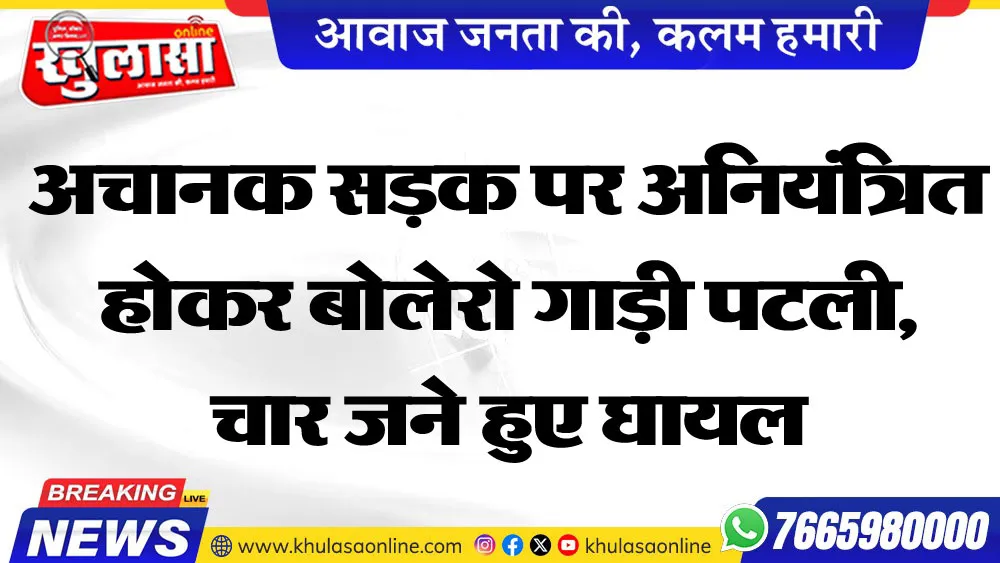 अचानक सडक़ पर अनियंत्रित होकर बोलेरो गाड़ी पटली,चार जने हुए घायल