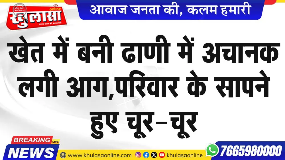 खेत में बनी ढाणी में अचानक लगी आग,परिवार के सापने हुए चूर-चूर