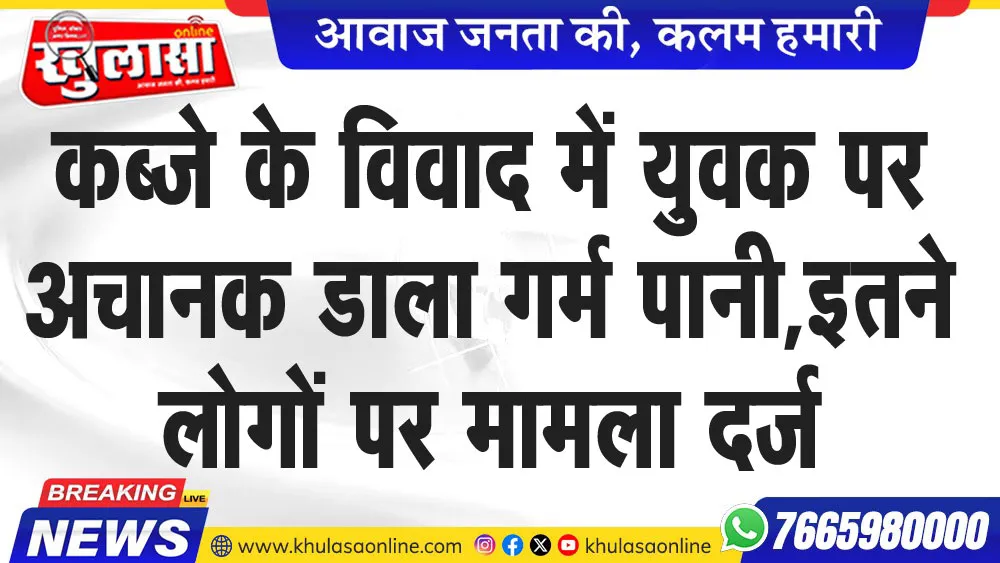 कब्जे के विवाद में युवक पर अचानक डाला गर्म पानी,इतने लोगों में मामला दर्ज