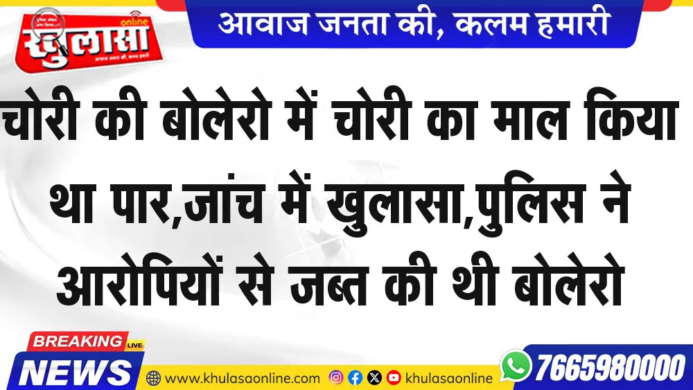 चोरी की बोलेरो में चोरी का माल किया था पार,जांच में खुलासा,पुलिस ने आरोपियों से जब्त की थी बोलेरो