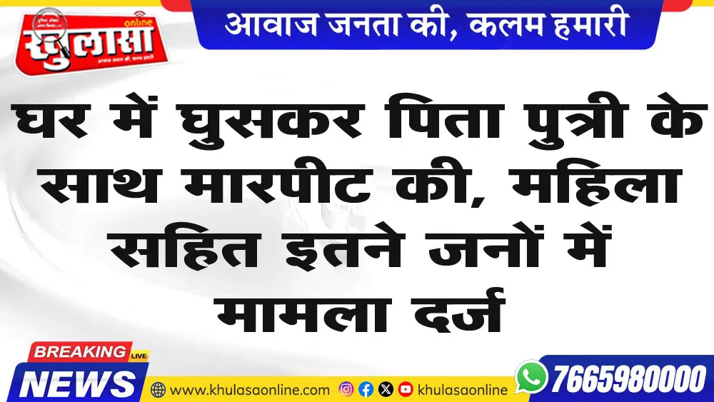 घर में घुसकर पिता पुत्री के साथ मारपीट की, महिला सहित इतने जनों में मामला दर्ज