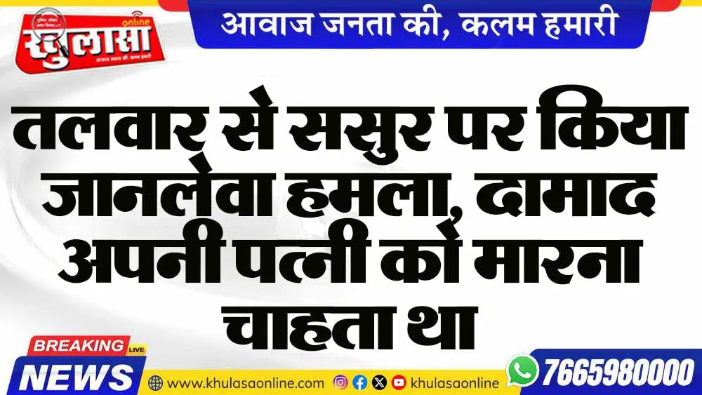 तलवार से ससुर पर किया जानलेवा हमला, दामाद अपनी पत्नी को मारना चाहता था