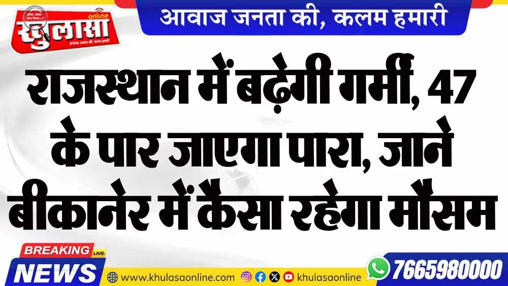 राजस्थान में बढ़ेगी गर्मी, 47 के पार जाएगा पारा, जाने बीकानेर में कैसा रहेगा मौसम