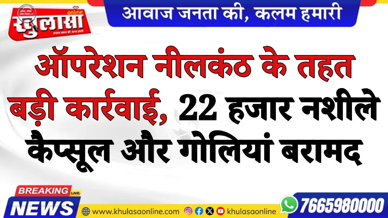 ऑपरेशन नीलकंठ के तहत बड़ी कार्रवाई, 22 हजार नशीले कैप्सूल और गोलियां बरामद