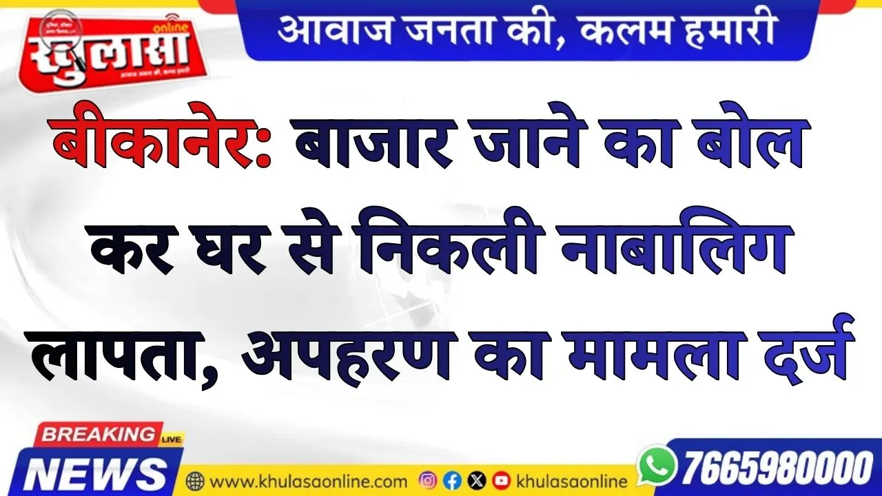 बीकानेर: बाजार जाने का बोल कर घर से निकली नाबालिग लापता, अपहरण का मामला दर्ज