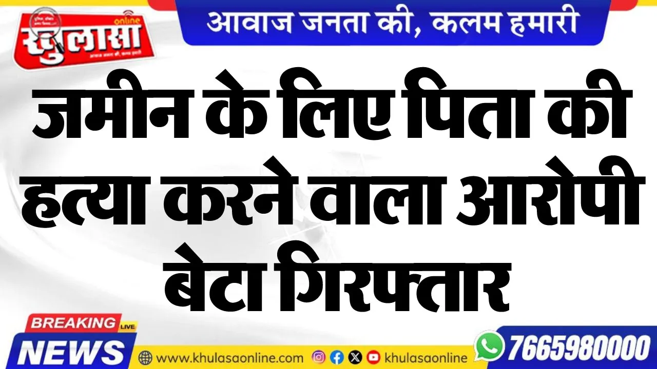 जमीन के लिए पिता की हत्या करने वाला आरोपी बेटा गिरफ्तार