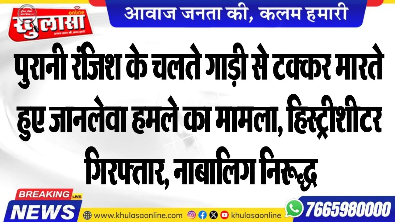 पुरानी रंजिश के चलते गाड़ी से टक्कर मारते हुए जानलेवा हमले का मामला, हिस्ट्रीशीटर गिरफ्तार, नाबालिग निरूद्ध
