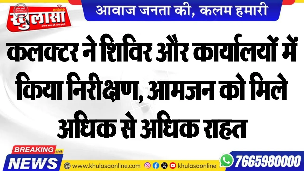 कलक्टर ने शिविर और कार्यालयों में किया निरीक्षण, आमजन को मिले अधिक से अधिक राहत
