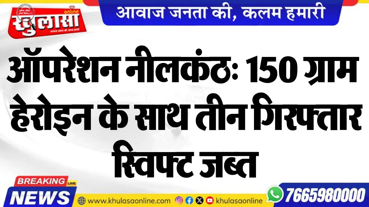 ऑपरेशन नीलकंठ: 150 ग्राम हेरोइन के साथ तीन गिरफ्तार, स्विफ्ट जब्त