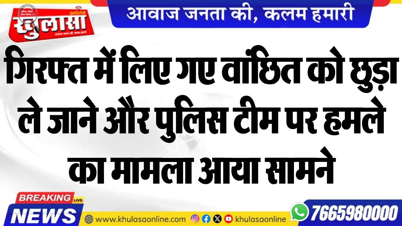 गिरफ्त में लिए गए वांछित को छुड़ा ले जाने और पुलिस टीम पर हमले का मामला आया सामने
