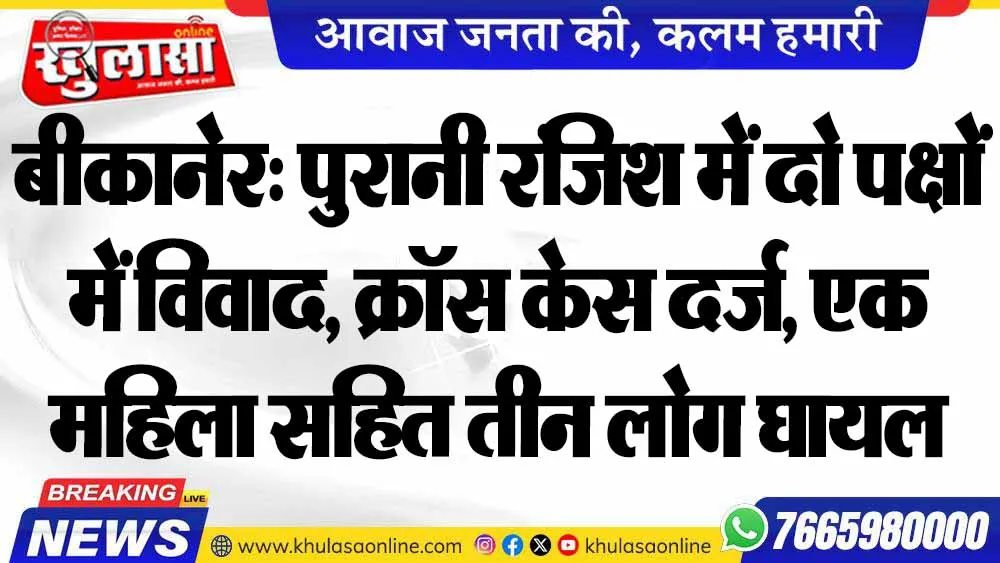 बीकानेर: पुरानी रंजिश में दो पक्षों में विवाद, क्रॉस केस दर्ज, एक महिला सहित तीन लोग घायल
