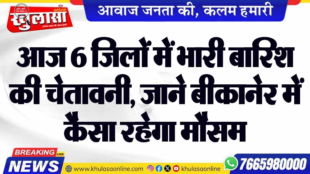 आज 6 जिलों में भारी बारिश की चेतावनी, जाने बीकानेर में कैसा रहेगा मौसम