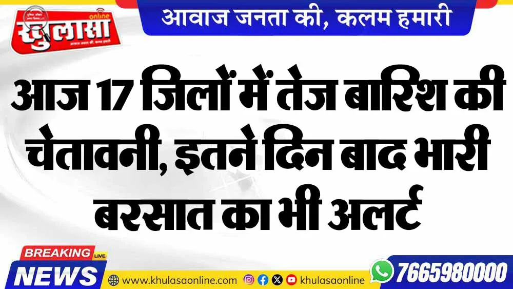 आज 17 जिलों में तेज बारिश की चेतावनी, इतने दिन बाद भारी बरसात का भी अलर्ट