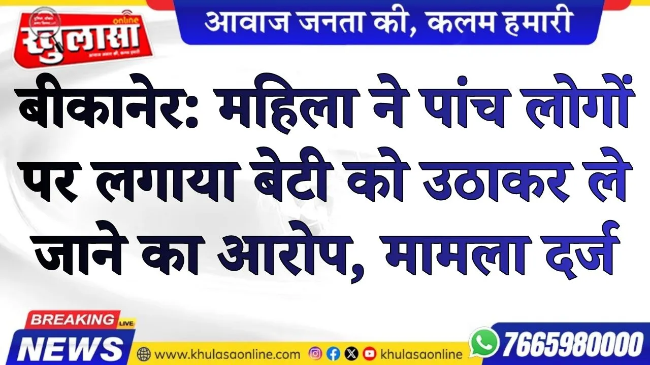 बीकानेर: महिला ने पांच लोगो पर लगाया बेटी को उठाकर ले जाने का आरोप, मामला दर्ज
