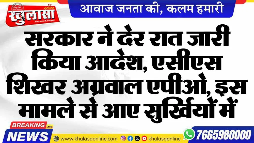 सरकार ने देर रात जारी किया आदेश, एसीएस  शिखर अग्रवाल एपीओ, इस मामले से आए सुर्खियों में