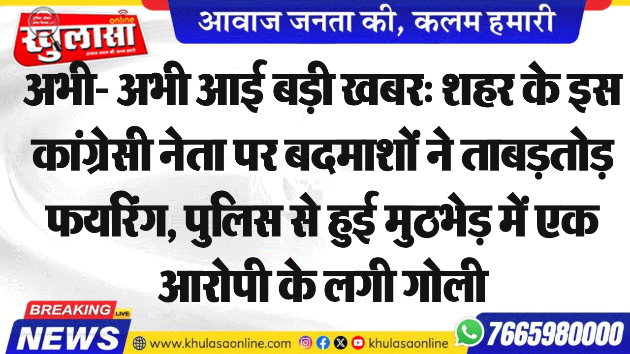 अभी- अभी आई बड़ी खबर: शहर के इस कांग्रेसी नेता पर बदमाशों ने ताबड़तोड़ फयरिंग, पुलिस से हुई मुठभेड़ में एक आरोपी के लगी गोली