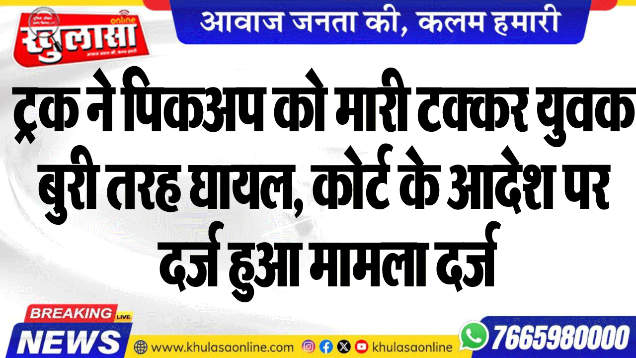 ट्रक ने पिकअप को मारी टक्कर युवक बुरी तरह घायल, कोर्ट के आदेश पर दर्ज हुआ मामला दर्ज