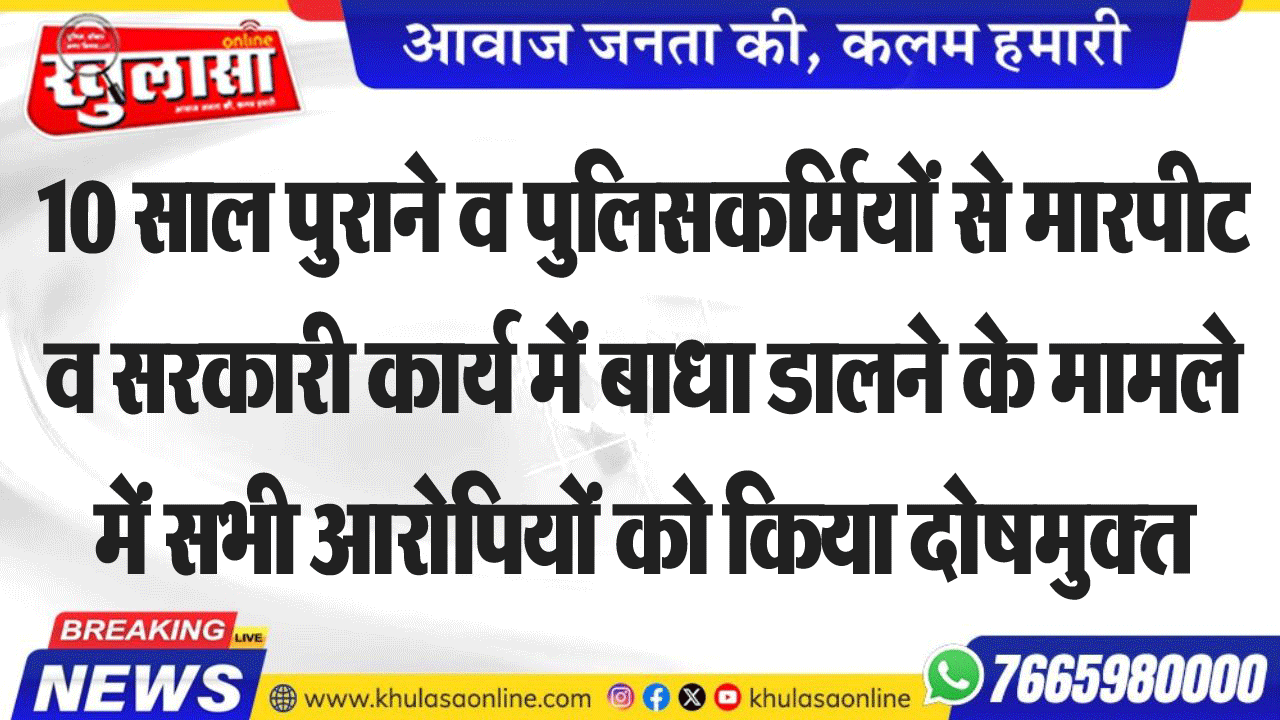 10 साल पुराने व पुलिसकर्मियों से मारपीट व सरकारी कार्य में बाधा डालने के मामले में सभी आरोपियों को किया दोषमुक्त