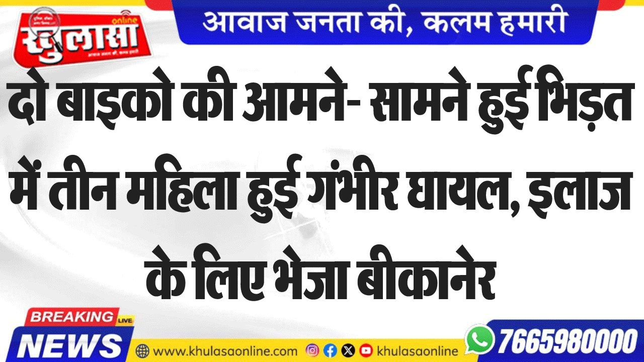 दो बाइको की आमने- सामने हुई भिड़त में तीन महिला हुई गंभीर घायल, इलाज के लिए भेजा बीकानेर