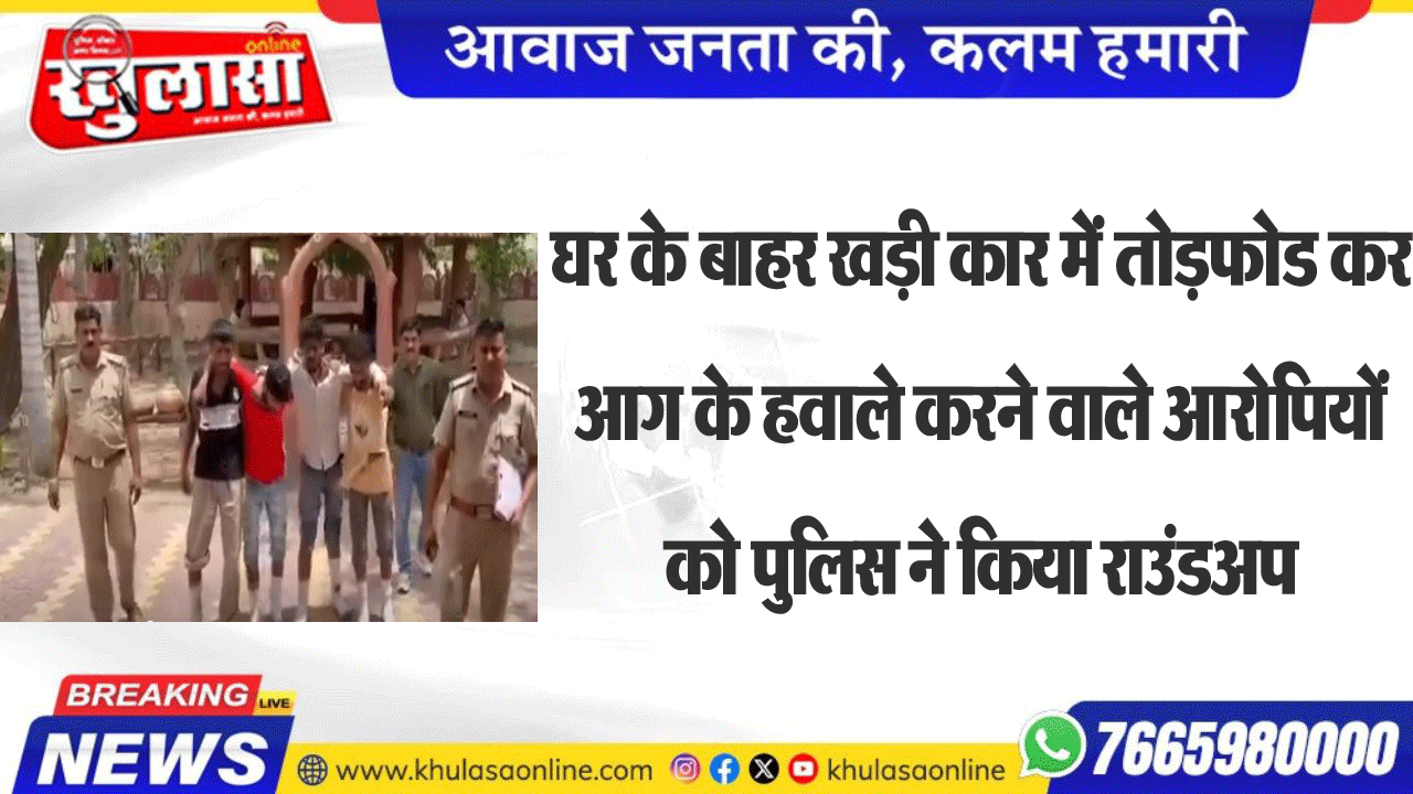 घर के बाहर खड़ी कार में तोडफ़ोड कर आग के हवाले करने वाले आरोपियों को पुलिस ने किया राउंडअप