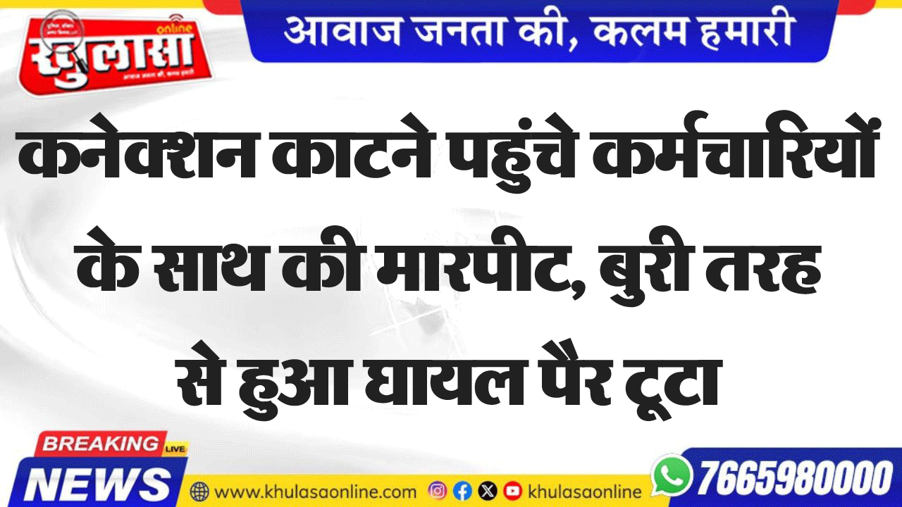 कनेक्शन काटने पहुंचे कर्मचारियों के साथ की मारपीट, बुरी तरह से हुआ घायल पैर टूटा