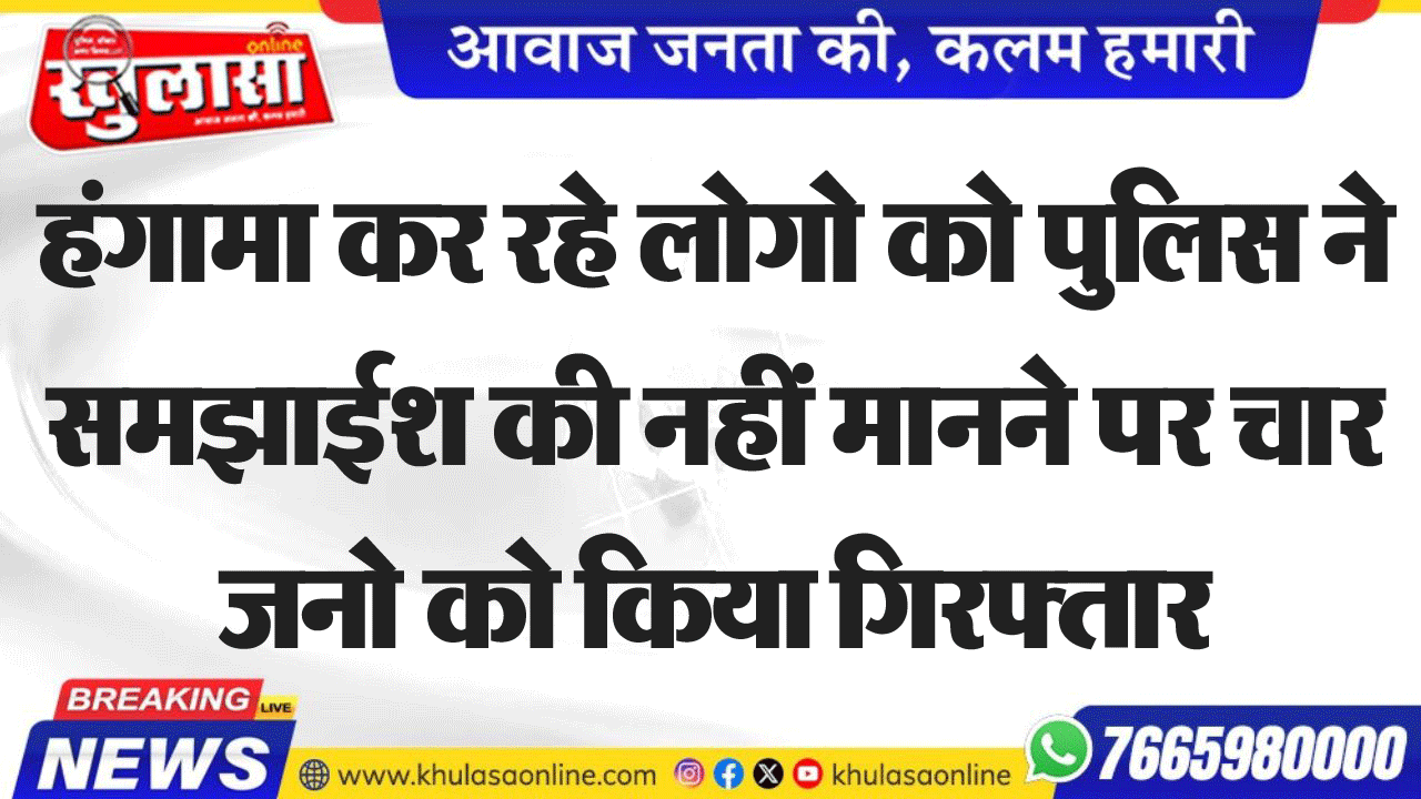 हंगामा कर रहे लोगो को पुलिस ने समझाईश की नहीं मानने पर चार जनो को किया गिरफ्तार