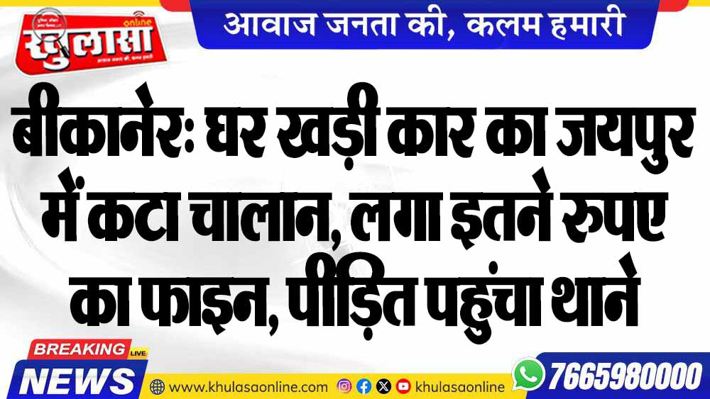बीकानेर: घर खड़ी कार का जयपुर में कटा चालान, लगा इतने रुपए का फाइन, पीड़ित पहुंचा थाने