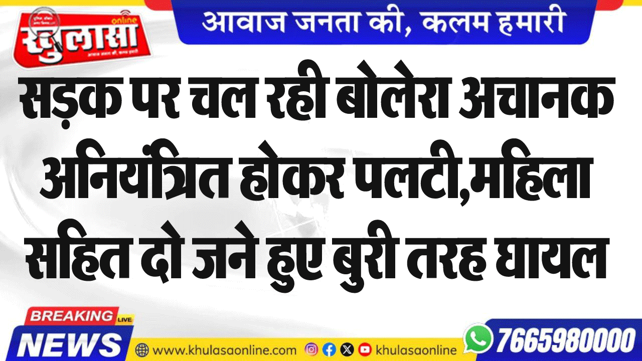 सडक़ पर चल रही बोलेरा अचानक अनियंत्रित होकर पलटी,महिला सहित दो जने हुए बुरी तरह घायल