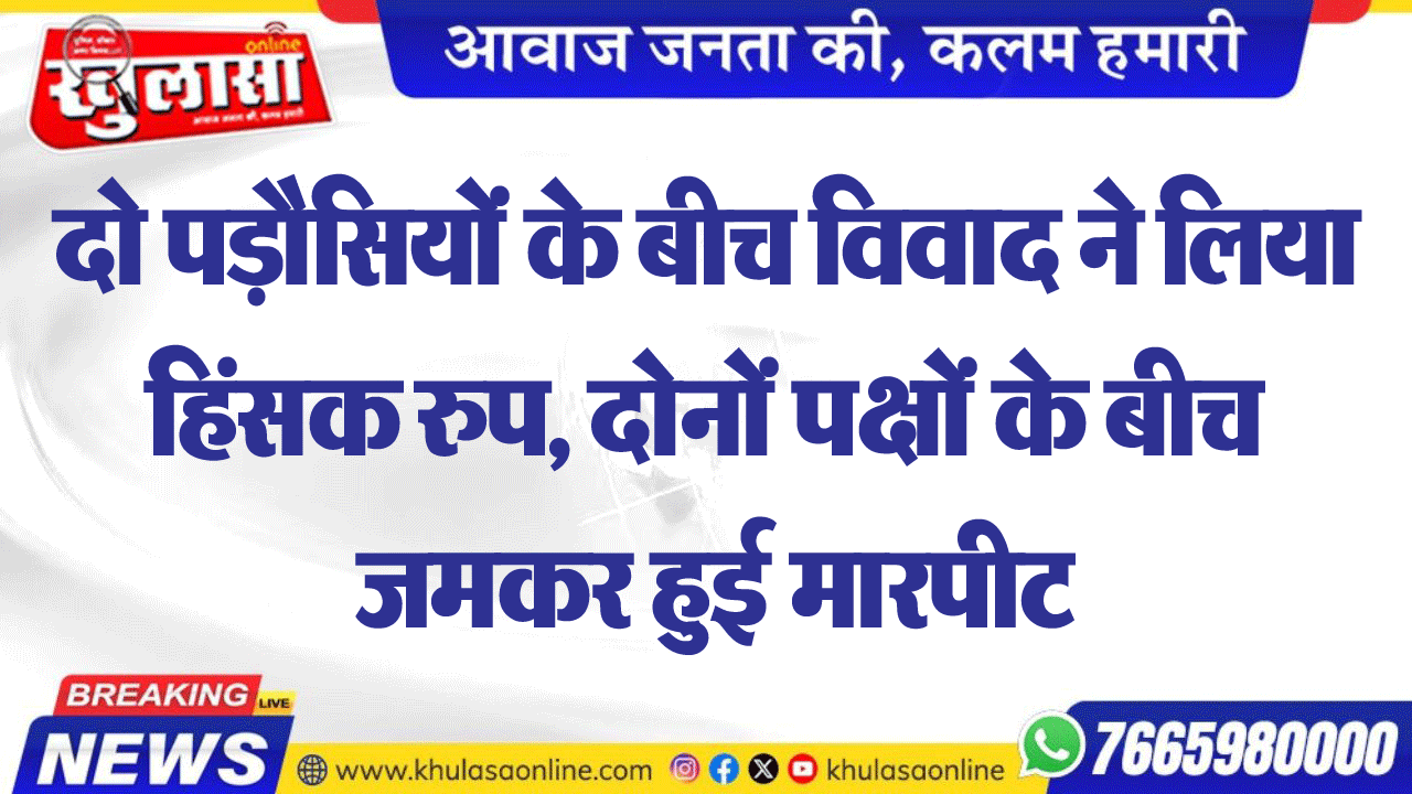 दो पड़ौसियों के बीच विवाद ने लिया हिंसक रुप, दोनों पक्षों के बीच जमकर हुई मारपीट