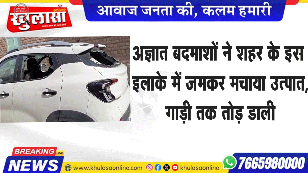 अज्ञात बदमाशों ने शहर के इस  इलाके में जमकर मचाया उत्पात, गाड़ी तक तोड़ डाली