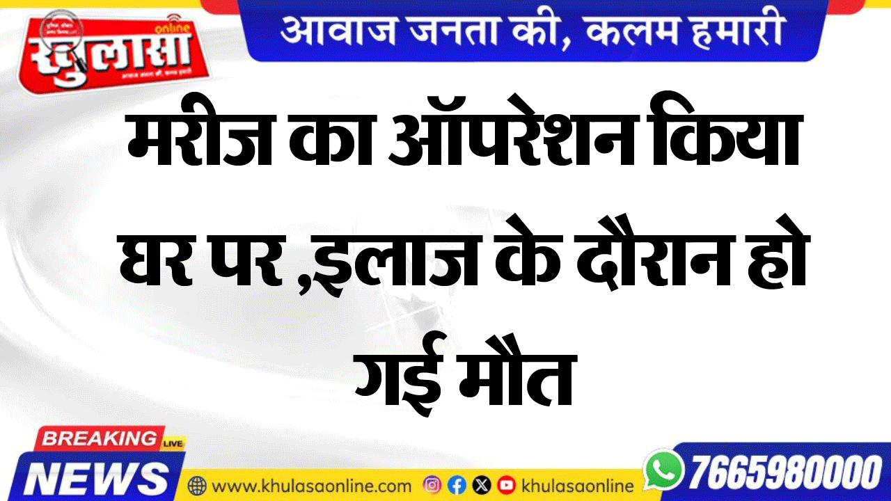 मरीज का ऑपरेशन किया घर पर ,इलाज के दौरान हो गई मौत