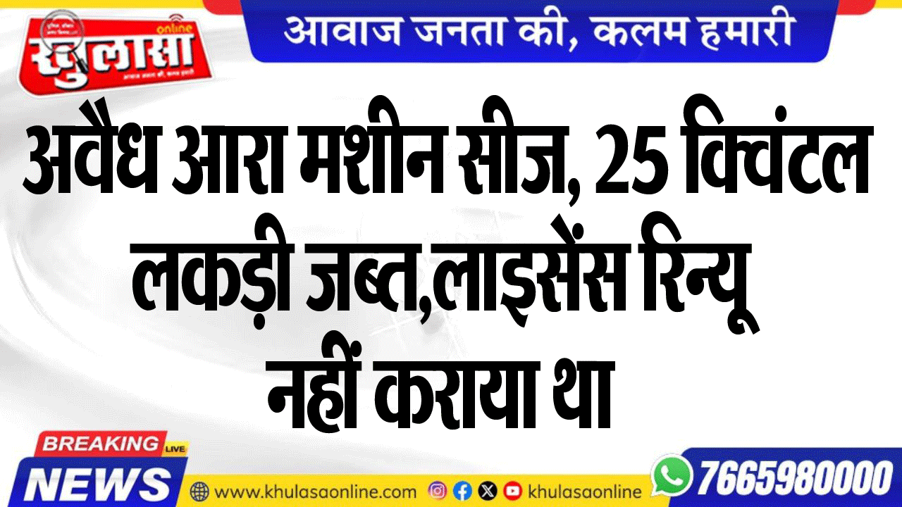 अवैध आरा मशीन सीज, 25 क्विंटल लकड़ी जब्त,लाइसेंस रिन्यू नहीं कराया था