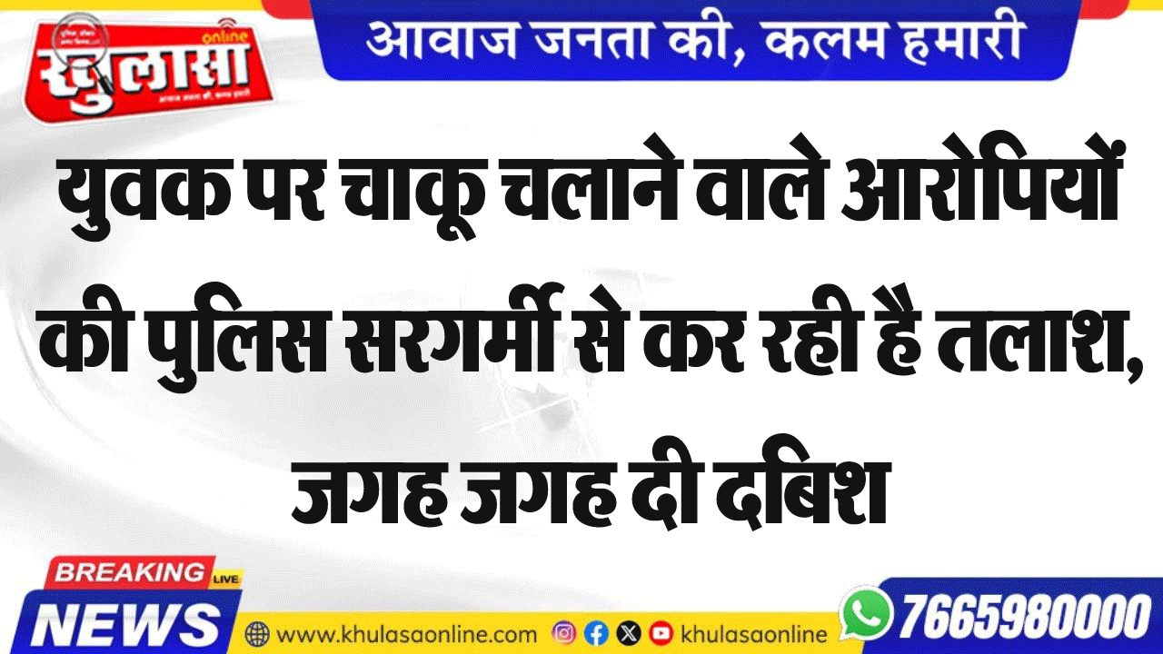 युवक पर चाकू चलाने वाले आरोपियों की पुलिस सरगर्मी से कर रही है तलाश, जगह जगह दी दबिश