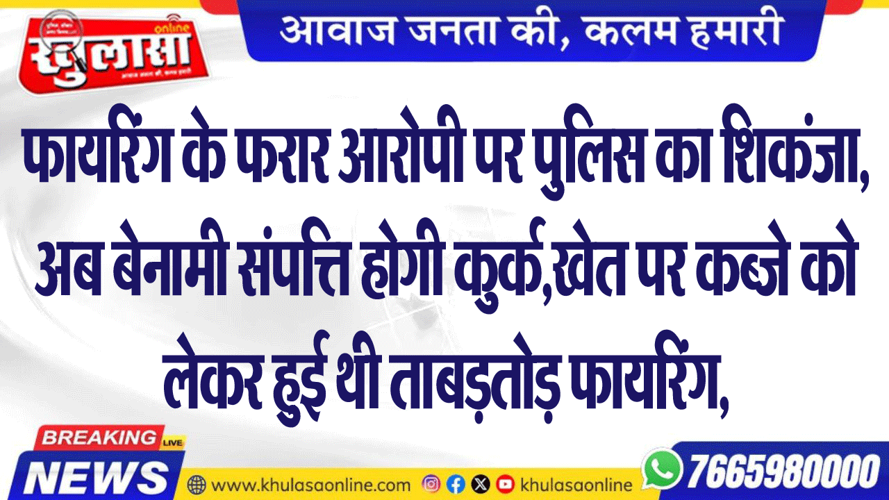 फायरिंग के फरार आरोपी पर पुलिस का शिकंजा, अब बेनामी संपत्ति होगी कुर्क,खेत पर कब्जे को लेकर हुई थी ताबड़तोड़ फायरिंग,