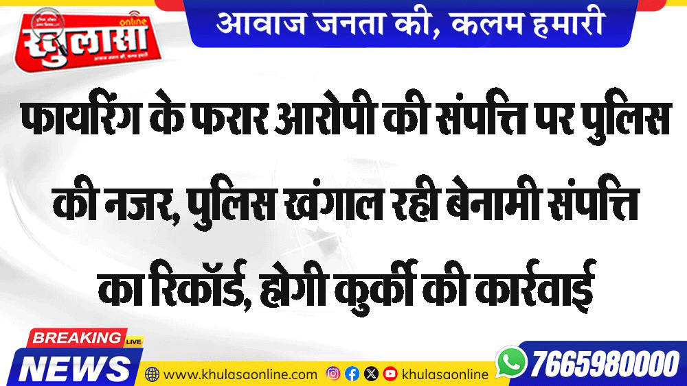फायरिंग के फरार आरोपी की संपत्ति पर पुलिस की नजर, पुलिस खंगाल रही बेनामी संपत्ति का रिकॉर्ड, होगी कुर्की की कार्रवाई