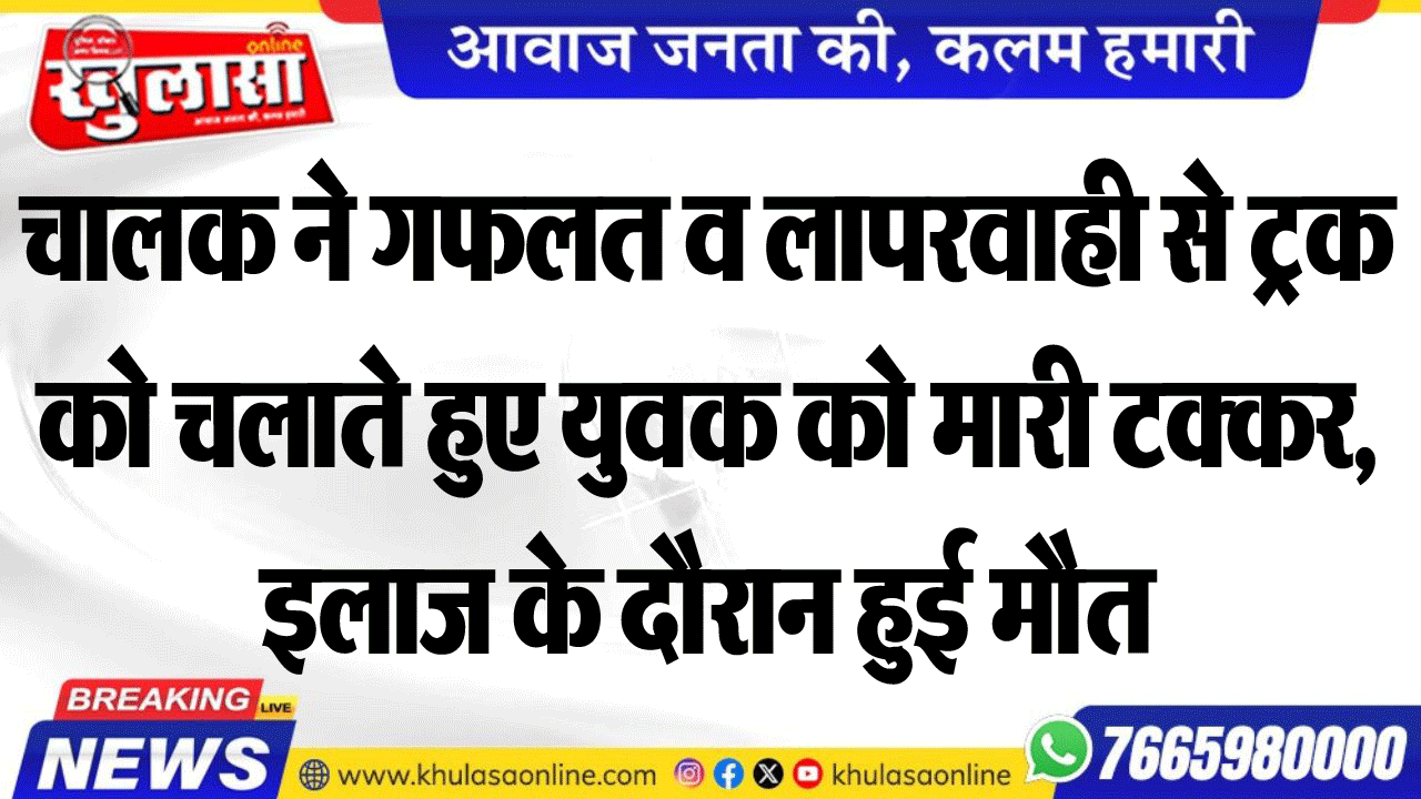 चालक ने गफलत व लापरवाही से ट्रक को चलाते हुए युवक को मारी टक्कर, इलाज के दौरान हुई मौत