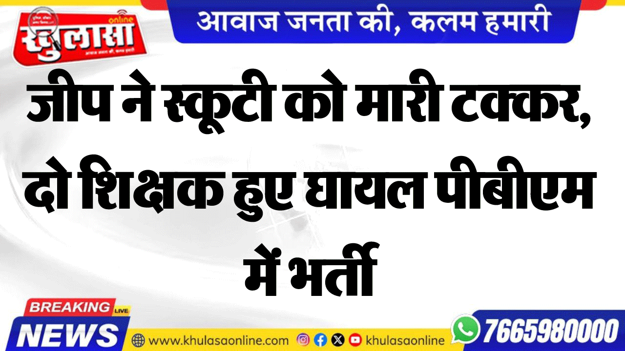 जीप ने स्कूटी को मारी टक्कर, दो शिक्षक हुए घायल पीबीएम में भर्ती