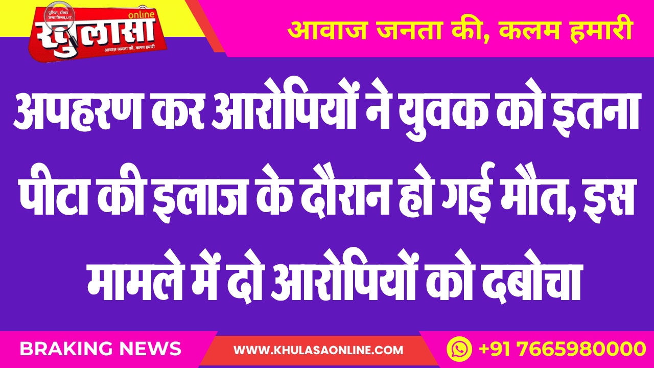 अपहरण कर आरोपियों ने युवक को इतना पीटा की इलाज के दौरान हो गई मौत, इस मामले में दो आरोपियों को दबोचा