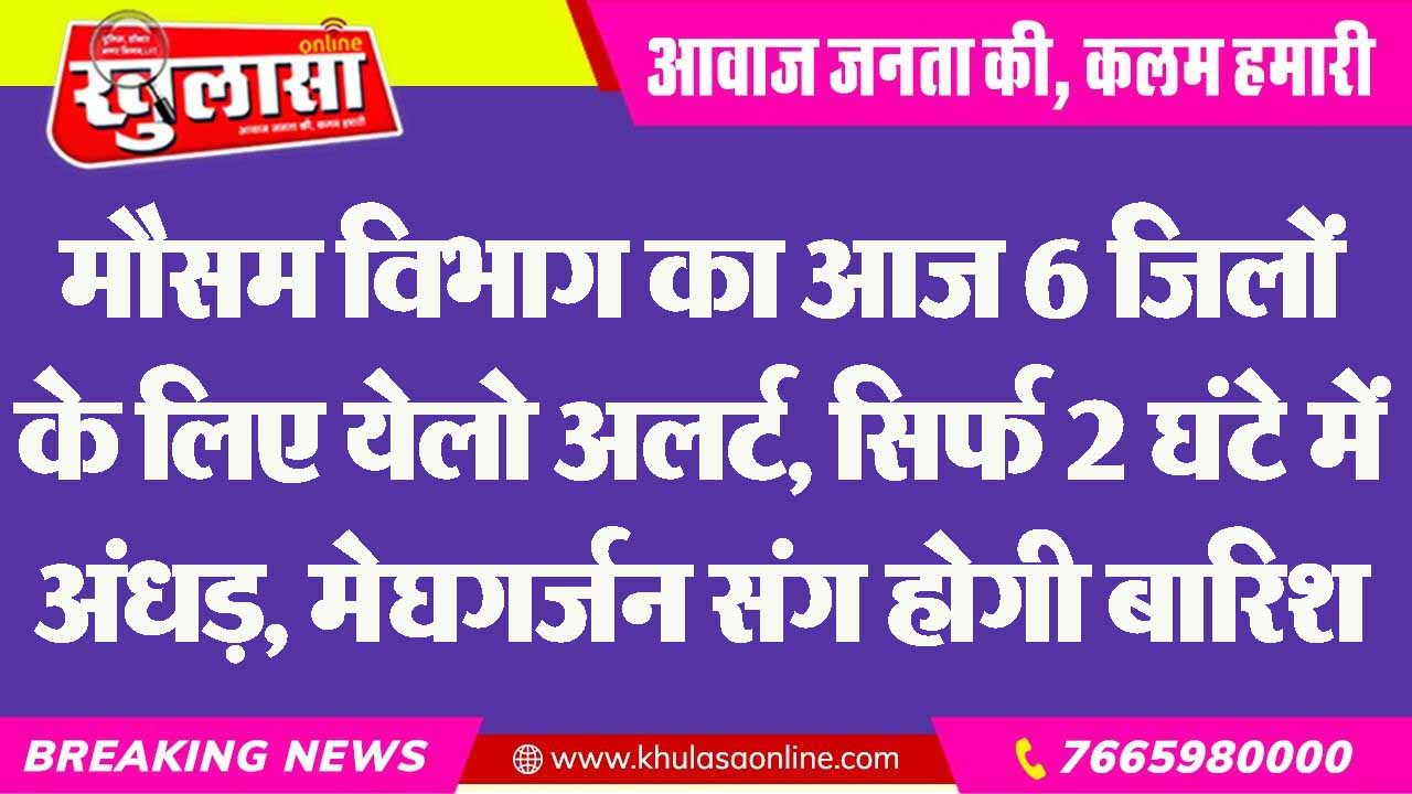मौसम विभाग का आज 6 जिलों के लिए येलो अलर्ट, सिर्फ 2 घंटे में अंधड़, मेघगर्जन संग होगी बारिश