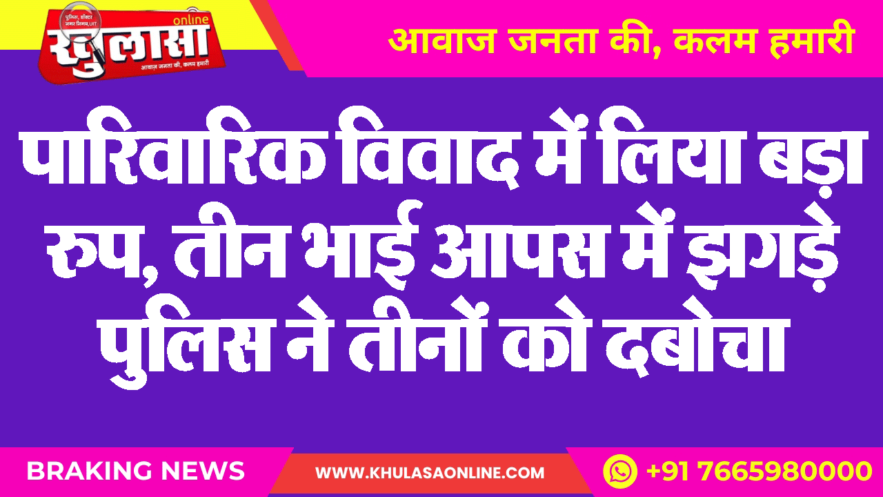 पारिवारिक विवाद में लिया बड़ा रुप, तीन भाई आपस में झगड़े पुलिस ने तीनों को दबोचा