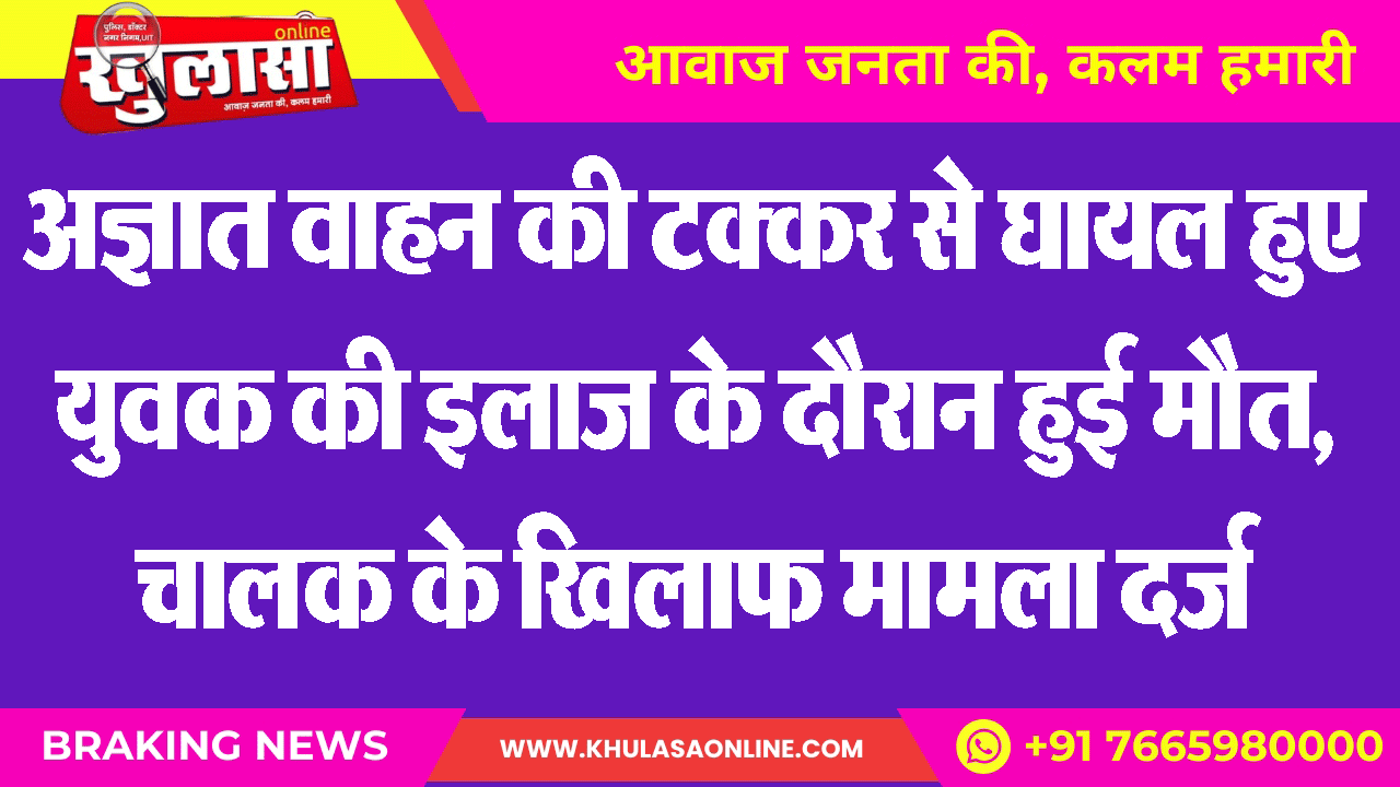 अज्ञात वाहन की टक्कर से घायल हुए युवक की इलाज के दौरान हुई मौत, चालक के खिलाफ मामला दर्ज